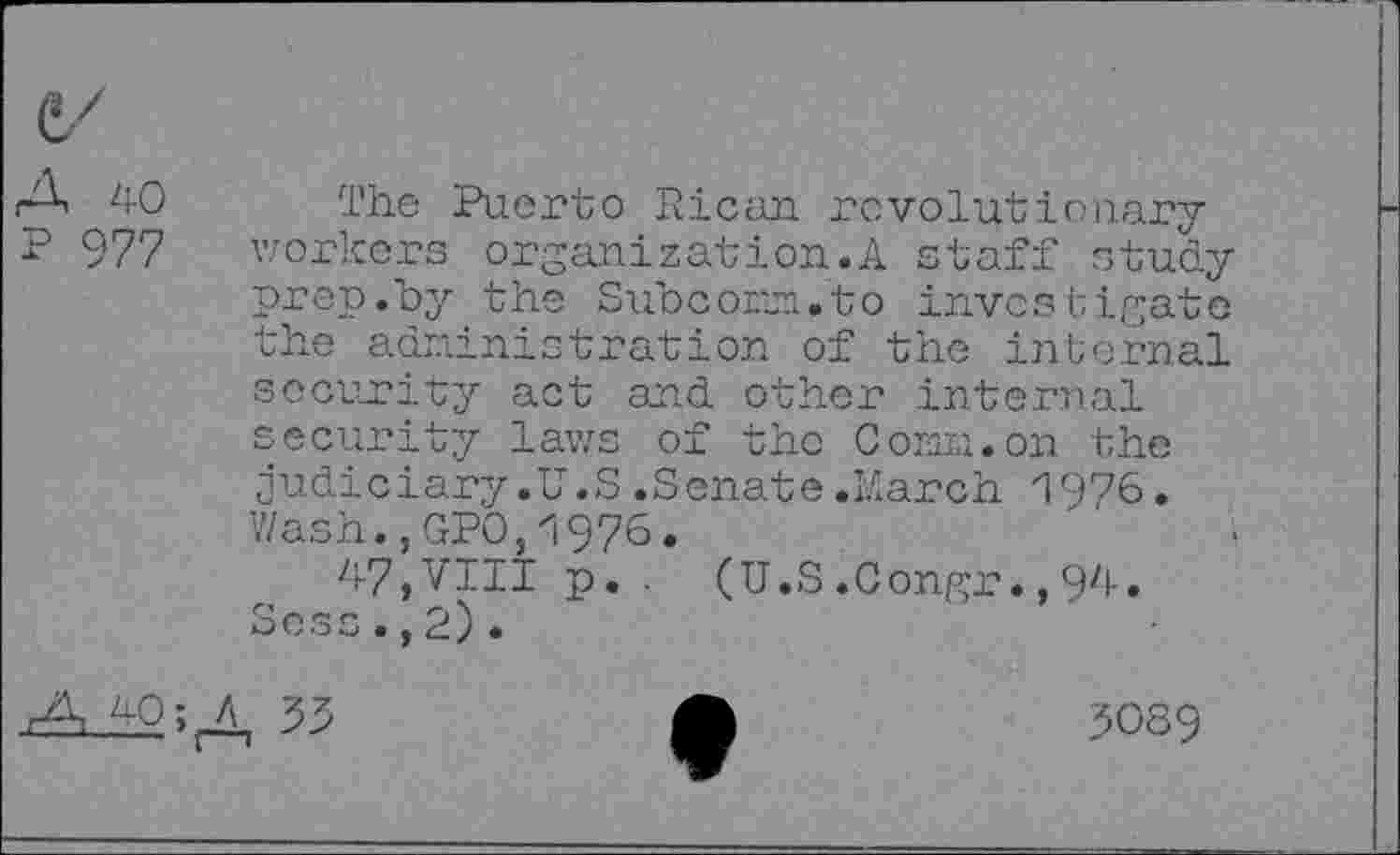 ﻿A 40 P 977
The Puerto Rican revolutionary workers organization^ staff study prep.by the Subconn.to investigate the administration of the internal security act and other internal security laws of the Cornu.on the judiciary.U.S.Senate.March 1976. Wash.,GPO,1976.
47,VIII p. . (U.S.Congr.,94. Scss.,2).
A 40; A 33
3089